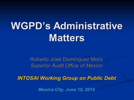 WGPD’s Administrative Matters Roberto José Domínguez Moro Superior Audit Office of Mexico INTOSAI Working Group on Public Debt Mexico City, June 15, 2010.