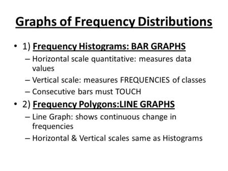 Graphs of Frequency Distributions 1) Frequency Histograms: BAR GRAPHS – Horizontal scale quantitative: measures data values – Vertical scale: measures.
