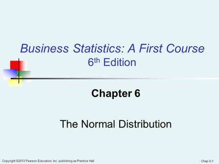 Chap 6-1 Copyright ©2013 Pearson Education, Inc. publishing as Prentice Hall Chapter 6 The Normal Distribution Business Statistics: A First Course 6 th.