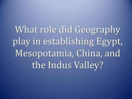 What role did Geography play in establishing Egypt, Mesopotamia, China, and the Indus Valley?