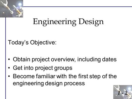 Engineering Design Today’s Objective: Obtain project overview, including dates Get into project groups Become familiar with the first step of the engineering.