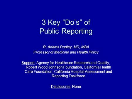 3 Key “Do’s” of Public Reporting R. Adams Dudley, MD, MBA Professor of Medicine and Health Policy Support: Agency for Healthcare Research and Quality,
