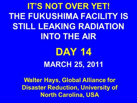IT’S NOT OVER YET! THE FUKUSHIMA FACILITY IS STILL LEAKING RADIATION INTO THE AIR DAY 14 MARCH 25, 2011 Walter Hays, Global Alliance for Disaster Reduction,