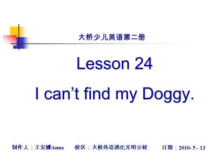 Lesson 24 I can’t find my Doggy. 制作人：王安娜 Anna 校区：大桥外语通化光明分校 日期： 2010- 5 - 13 大桥少儿英语第二册.