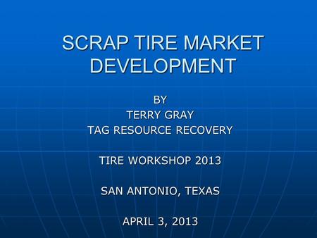 SCRAP TIRE MARKET DEVELOPMENT BY TERRY GRAY TAG RESOURCE RECOVERY TIRE WORKSHOP 2013 SAN ANTONIO, TEXAS APRIL 3, 2013.