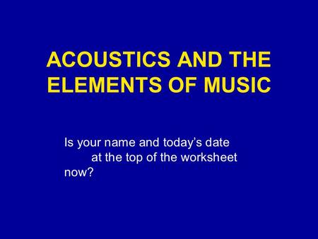 ACOUSTICS AND THE ELEMENTS OF MUSIC Is your name and today’s date at the top of the worksheet now?