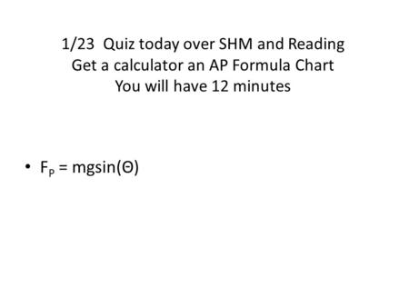 1/23 Quiz today over SHM and Reading Get a calculator an AP Formula Chart You will have 12 minutes FP = mgsin(Θ)
