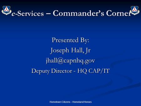 Hometown Citizens – Homeland Heroes e-Services – Commander’s Corner Presented By: Joseph Hall, Jr Deputy Director - HQ CAP/IT.