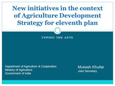 UPPING THE ANTE New initiatives in the context of Agriculture Development Strategy for eleventh plan Mukesh Khullar Joint Secretary Department of Agriculture.