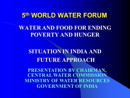 5 th WORLD WATER FORUM WATER AND FOOD FOR ENDING POVERTY AND HUNGER SITUATION IN INDIA AND FUTURE APPROACH PRESENTATION BY CHAIRMAN, CENTRAL WATER COMMISSION.
