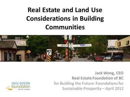 Real Estate and Land Use Considerations in Building Communities Jack Wong, CEO Real Estate Foundation of BC for Building the Future: Foundations for Sustainable.