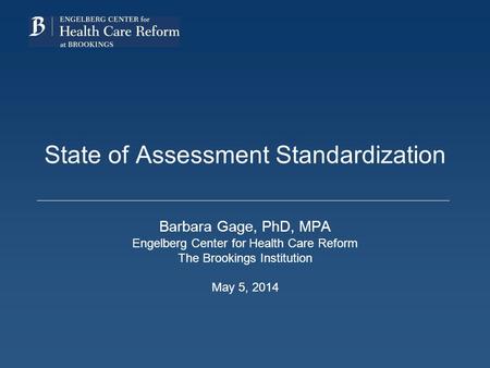 State of Assessment Standardization Barbara Gage, PhD, MPA Engelberg Center for Health Care Reform The Brookings Institution May 5, 2014.