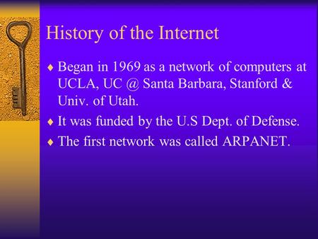 History of the Internet  Began in 1969 as a network of computers at UCLA, Santa Barbara, Stanford & Univ. of Utah.  It was funded by the U.S Dept.