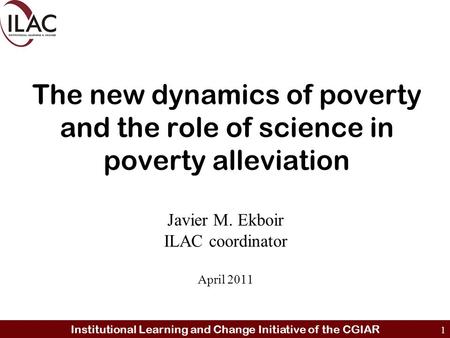 Institutional Learning and Change Initiative of the CGIAR 1 The new dynamics of poverty and the role of science in poverty alleviation Javier M. Ekboir.