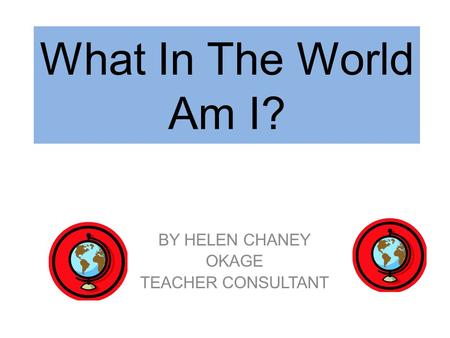 What In The World Am I? BY HELEN CHANEY OKAGE TEACHER CONSULTANT.