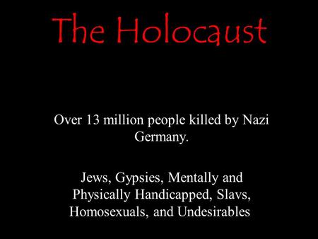 The Holocaust Over 13 million people killed by Nazi Germany. Jews, Gypsies, Mentally and Physically Handicapped, Slavs, Homosexuals, and Undesirables,