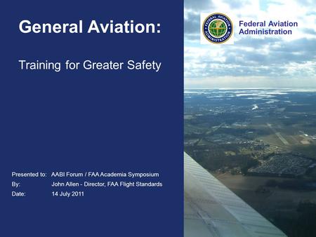 Federal Aviation Administration Presented to: AABI Forum / FAA Academia Symposium By: John Allen - Director, FAA Flight Standards Date: 14 July 2011 Federal.