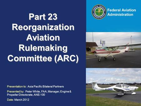 Federal Aviation Administration Part 23 Reorganization Aviation Rulemaking Committee (ARC) Presentation to: Asia Pacific Bilateral Partners Presented by:
