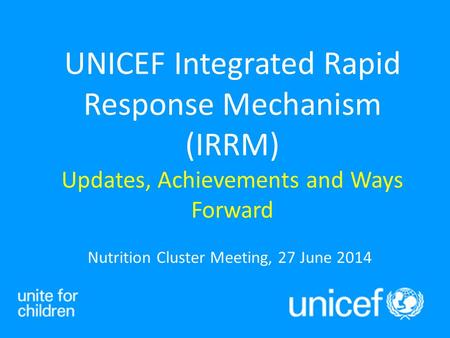 Nutrition Cluster Meeting, 27 June 2014 UNICEF Integrated Rapid Response Mechanism (IRRM) Updates, Achievements and Ways Forward.