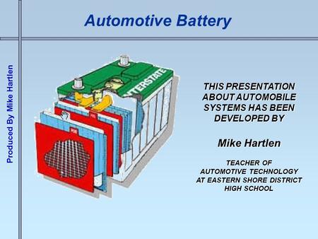 Produced By Mike Hartlen Automotive Battery THIS PRESENTATION ABOUT AUTOMOBILE SYSTEMS HAS BEEN DEVELOPED BY Mike Hartlen TEACHER OF AUTOMOTIVE TECHNOLOGY.