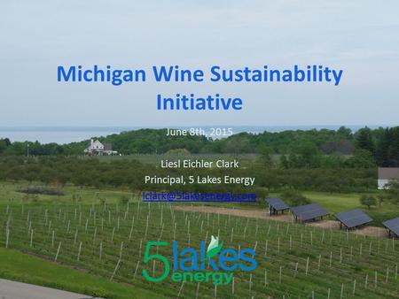 June 8th, 2015 Liesl Eichler Clark Principal, 5 Lakes Energy Michigan Wine Sustainability Initiative.