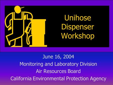 Unihose Dispenser Workshop June 16, 2004 Monitoring and Laboratory Division Air Resources Board California Environmental Protection Agency.