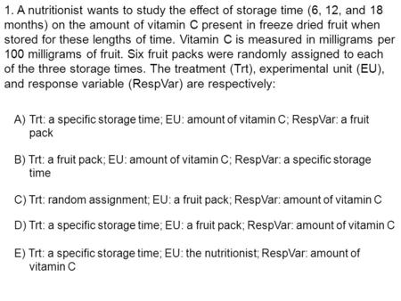 1. A nutritionist wants to study the effect of storage time (6, 12, and 18 months) on the amount of vitamin C present in freeze dried fruit when stored.