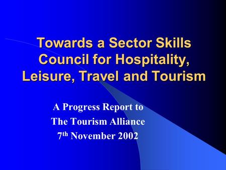 Towards a Sector Skills Council for Hospitality, Leisure, Travel and Tourism A Progress Report to The Tourism Alliance 7 th November 2002.