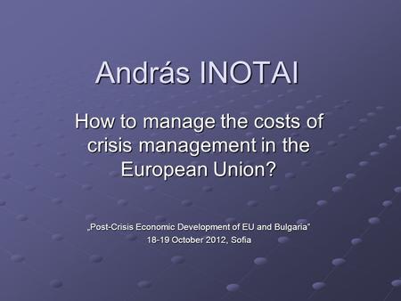 András INOTAI How to manage the costs of crisis management in the European Union? „Post-Crisis Economic Development of EU and Bulgaria” 18-19 October 2012,