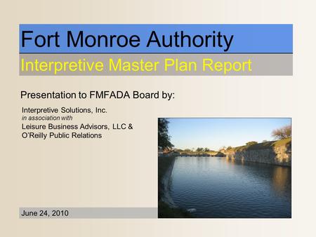 Presentation to FMFADA Board by: Fort Monroe Authority Interpretive Master Plan Report June 24, 2010 Interpretive Solutions, Inc. in association with Leisure.