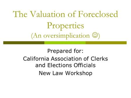 The Valuation of Foreclosed Properties (An oversimplication ) Prepared for: California Association of Clerks and Elections Officials New Law Workshop.