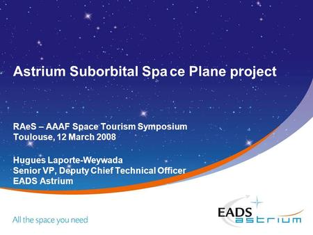 Astrium Suborbital Space Plane project RAeS – AAAF Space Tourism Symposium Toulouse, 12 March 2008 Hugues Laporte-Weywada Senior VP, Deputy Chief Technical.