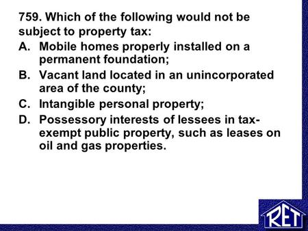759. Which of the following would not be subject to property tax: A.Mobile homes properly installed on a permanent foundation; B.Vacant land located in.