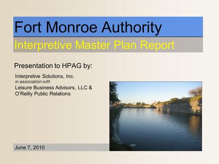 Presentation to HPAG by: Fort Monroe Authority Interpretive Master Plan Report June 7, 2010 Interpretive Solutions, Inc. in association with Leisure Business.