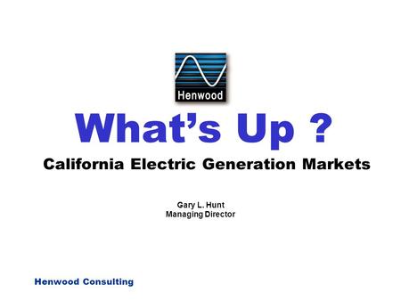Henwood Consulting What’s Up ? California Electric Generation Markets Gary L. Hunt Managing Director.