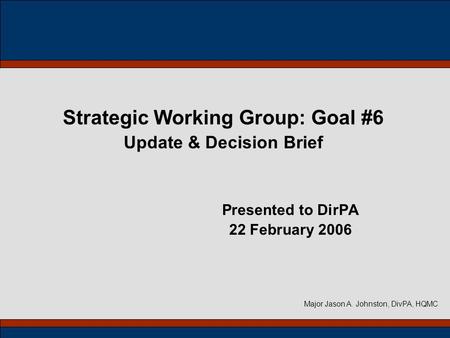 Strategic Working Group: Goal #6 Update & Decision Brief Presented to DirPA 22 February 2006 Major Jason A. Johnston, DivPA, HQMC.