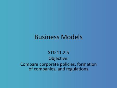Business Models STD 11.2.5 Objective: Compare corporate policies, formation of companies, and regulations.