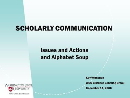 SCHOLARLY COMMUNICATION Kay Vyhnanek WSU Libraries Learning Break December 14, 2006 Issues and Actions and Alphabet Soup.