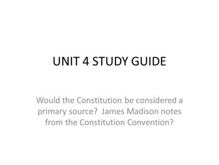 UNIT 4 STUDY GUIDE Would the Constitution be considered a primary source? James Madison notes from the Constitution Convention?