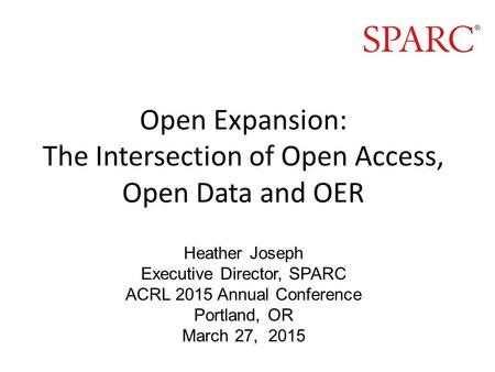 Open Expansion: The Intersection of Open Access, Open Data and OER Heather Joseph Executive Director, SPARC ACRL 2015 Annual Conference Portland, OR March.