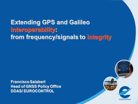 Extending GPS and Galileo interoperability: from frequency/signals to integrity Francisco Salabert Head of GNSS Policy Office DDAS/ EUROCONTROL.