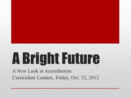 A Bright Future A New Look at Accreditation Curriculum Leaders, Friday, Oct. 12, 2012.