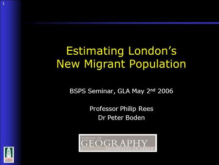 1 1 BSPS Seminar, GLA May 2 nd 2006 Professor Philip Rees Dr Peter Boden Estimating London’s New Migrant Population.