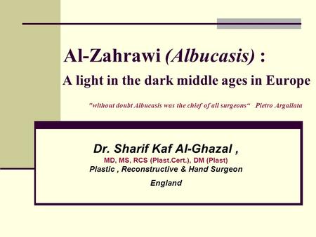 Al-Zahrawi (Albucasis) : A light in the dark middle ages in Europe without doubt Albucasis was the chief of all surgeons“ Pietro Argallata Dr. Sharif.