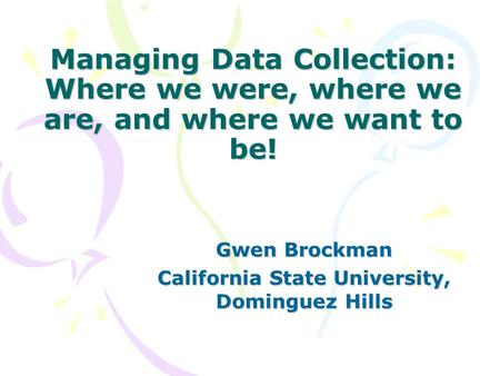 Managing Data Collection: Where we were, where we are, and where we want to be! Gwen Brockman California State University, Dominguez Hills.