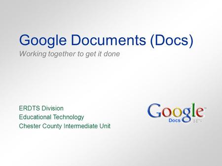 Google Documents (Docs) Working together to get it done ERDTS Division Educational Technology Chester County Intermediate Unit.
