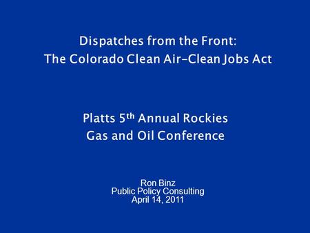 Dispatches from the Front: The Colorado Clean Air-Clean Jobs Act Platts 5 th Annual Rockies Gas and Oil Conference Ron Binz Public Policy Consulting April.
