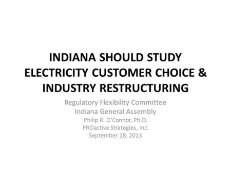 INDIANA SHOULD STUDY ELECTRICITY CUSTOMER CHOICE & INDUSTRY RESTRUCTURING Regulatory Flexibility Committee Indiana General Assembly Philip R. O’Connor,