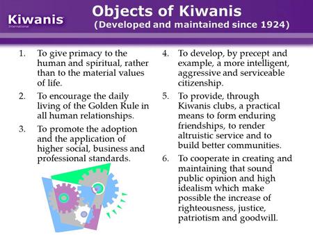 Objects of Kiwanis (Developed and maintained since 1924) 1.To give primacy to the human and spiritual, rather than to the material values of life. 2.To.