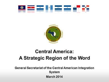 Central America: A Strategic Region of the Word General Secretariat of the Central American Integration System March 2014.